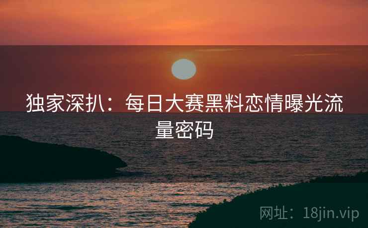 独家深扒：每日大赛黑料恋情曝光流量密码