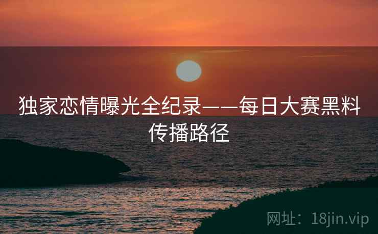 独家恋情曝光全纪录——每日大赛黑料传播路径