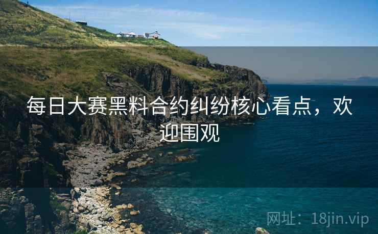 每日大赛黑料合约纠纷核心看点，欢迎围观