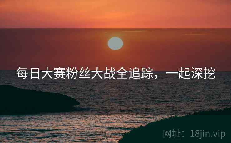 每日大赛粉丝大战全追踪，一起深挖