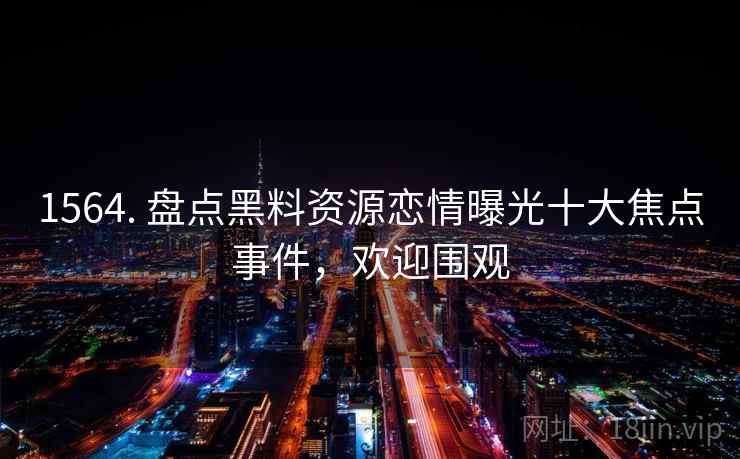 1564. 盘点黑料资源恋情曝光十大焦点事件，欢迎围观