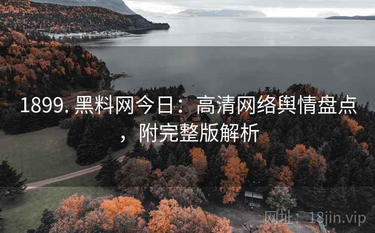 1899. 黑料网今日：高清网络舆情盘点，附完整版解析