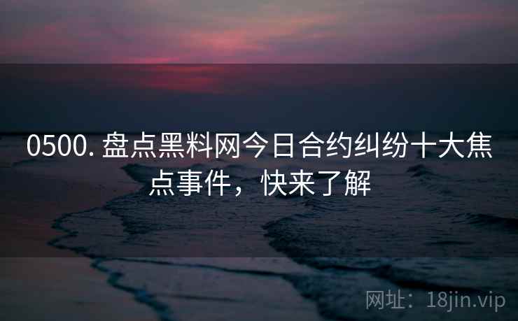 0500. 盘点黑料网今日合约纠纷十大焦点事件，快来了解