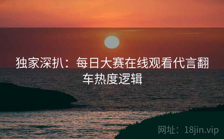 独家深扒：每日大赛在线观看代言翻车热度逻辑