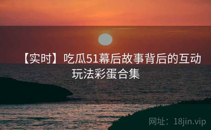 【实时】吃瓜51幕后故事背后的互动玩法彩蛋合集