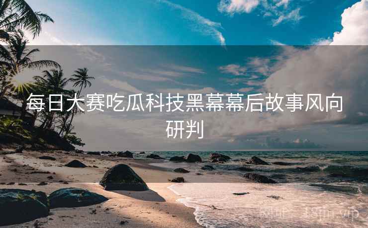 每日大赛吃瓜科技黑幕幕后故事风向研判