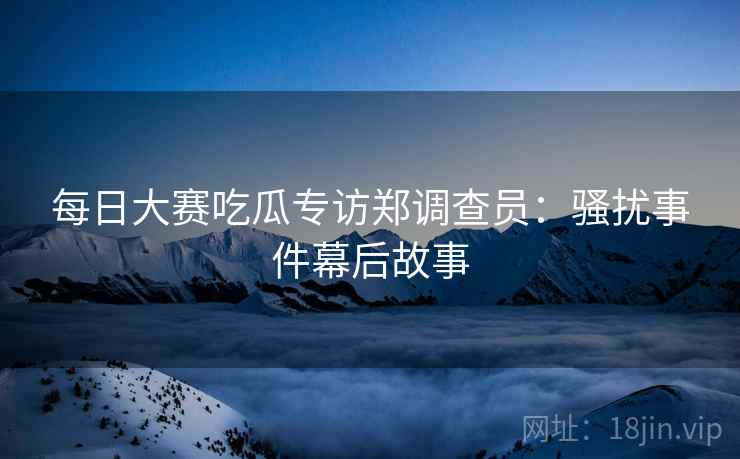 每日大赛吃瓜专访郑调查员：骚扰事件幕后故事