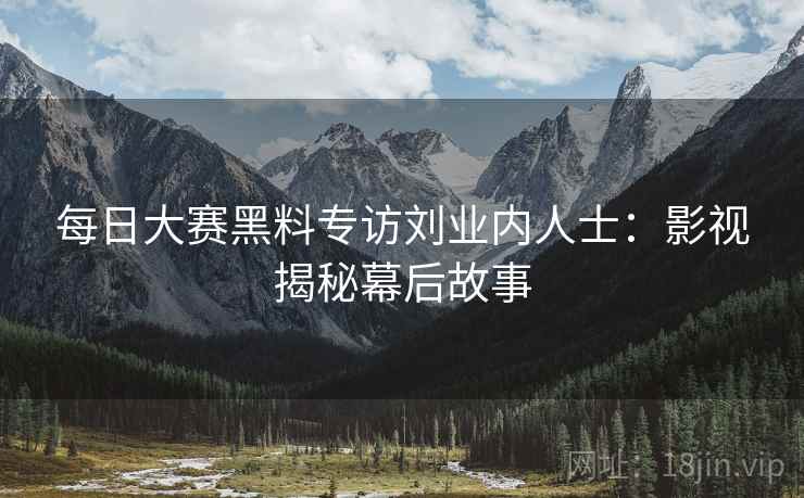 每日大赛黑料专访刘业内人士：影视揭秘幕后故事