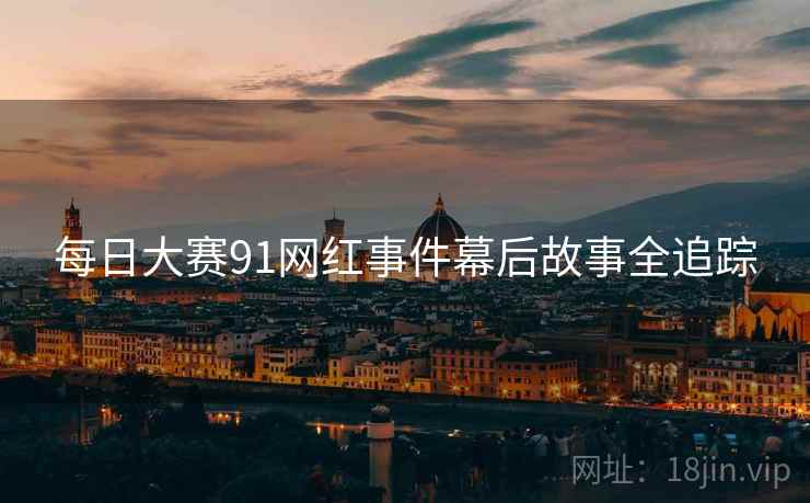 每日大赛91网红事件幕后故事全追踪