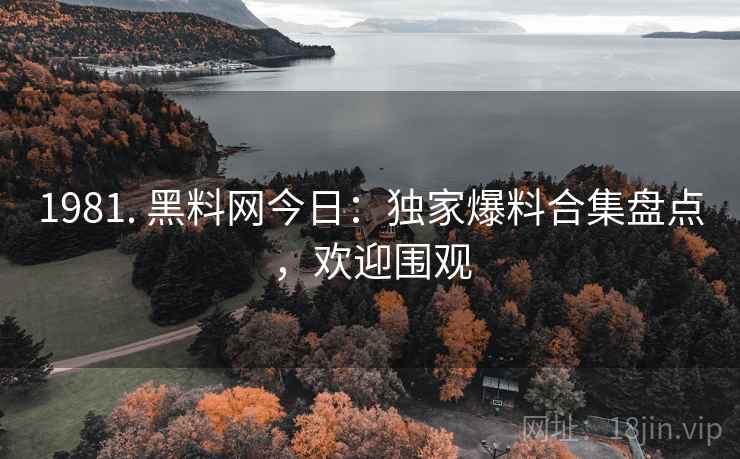 1981. 黑料网今日：独家爆料合集盘点，欢迎围观