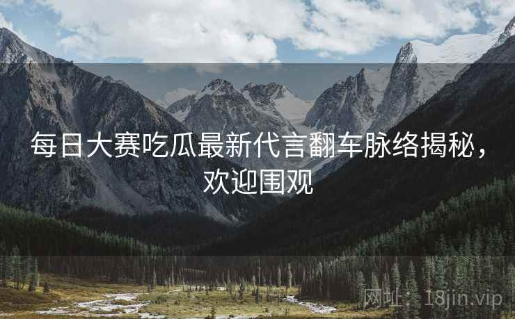 每日大赛吃瓜最新代言翻车脉络揭秘，欢迎围观
