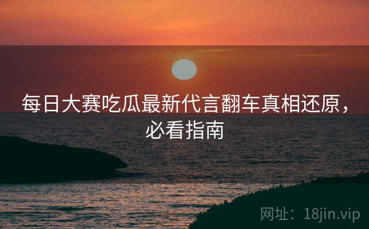 每日大赛吃瓜最新代言翻车真相还原，必看指南