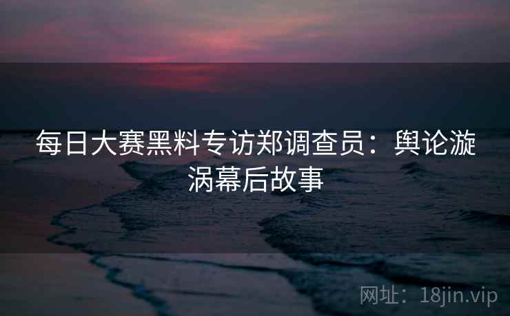每日大赛黑料专访郑调查员：舆论漩涡幕后故事