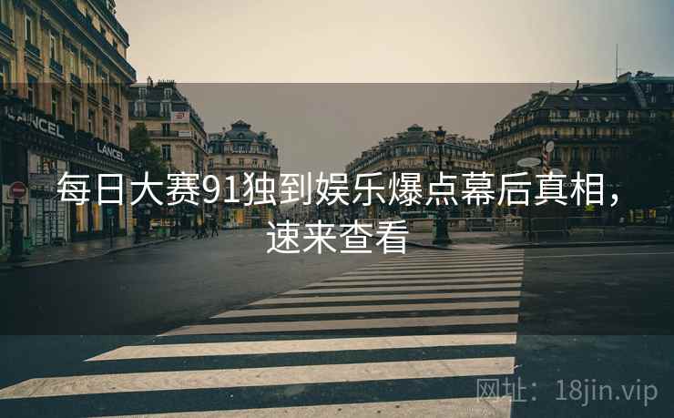 每日大赛91独到娱乐爆点幕后真相，速来查看