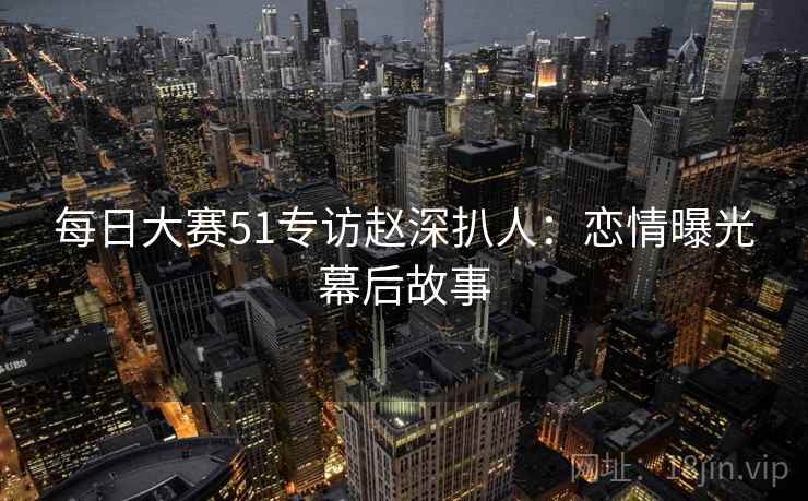 每日大赛51专访赵深扒人：恋情曝光幕后故事