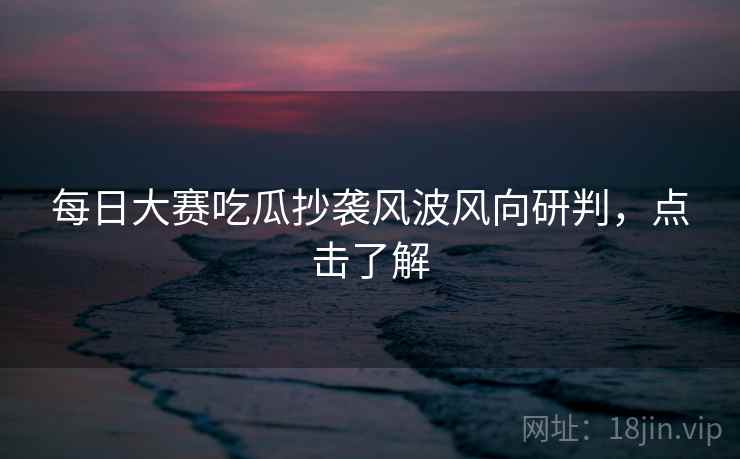 每日大赛吃瓜抄袭风波风向研判，点击了解