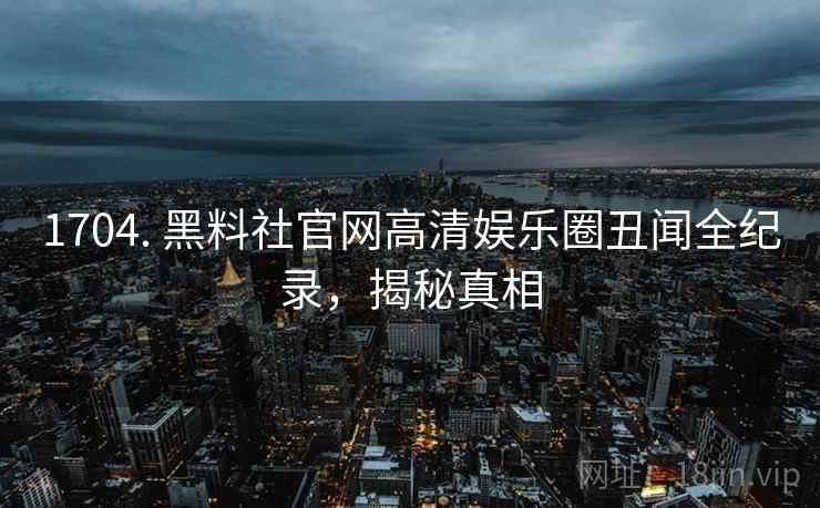 1704. 黑料社官网高清娱乐圈丑闻全纪录，揭秘真相