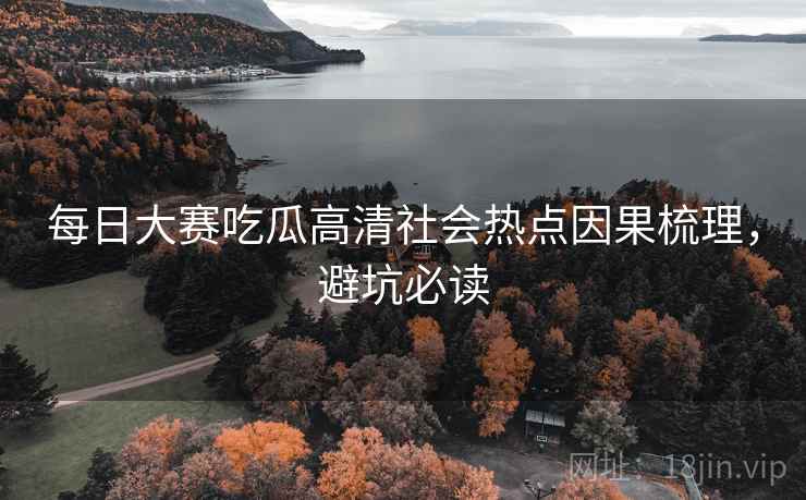 每日大赛吃瓜高清社会热点因果梳理，避坑必读