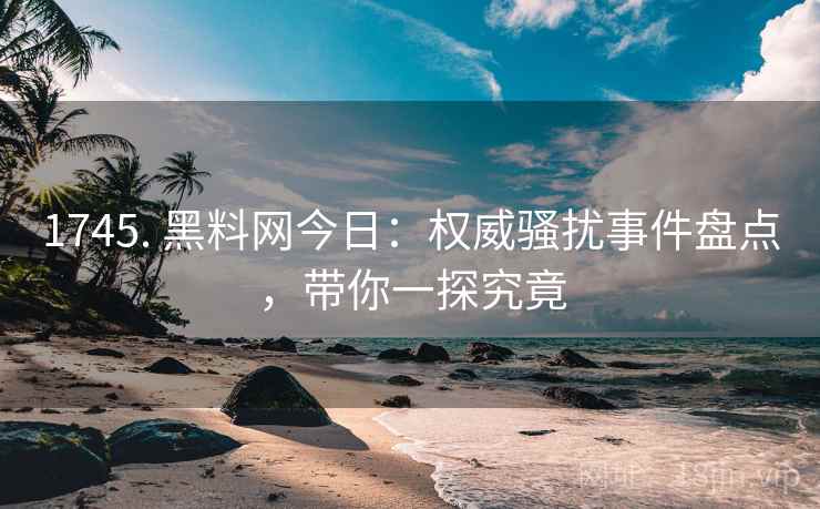 1745. 黑料网今日：权威骚扰事件盘点，带你一探究竟