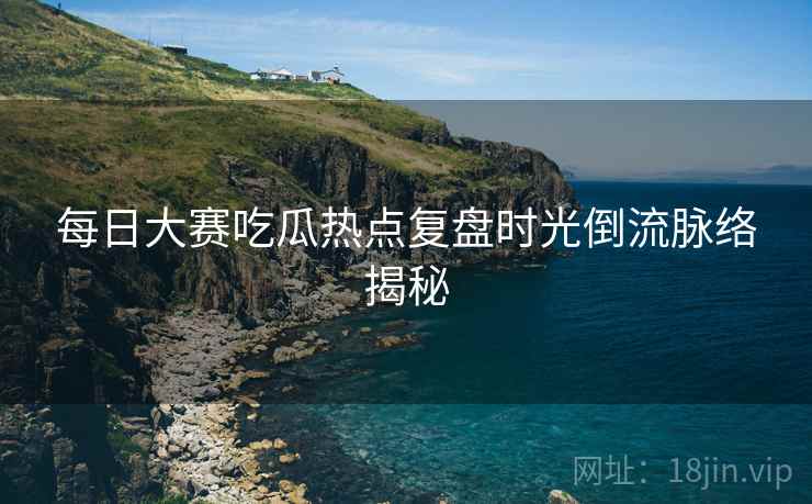 每日大赛吃瓜热点复盘时光倒流脉络揭秘