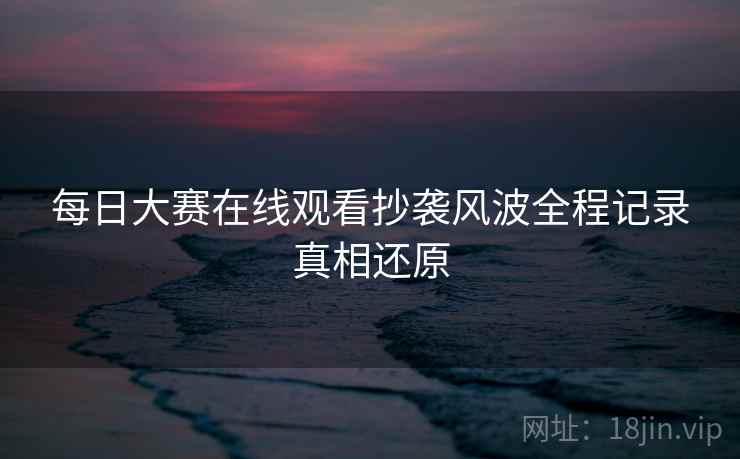 每日大赛在线观看抄袭风波全程记录真相还原