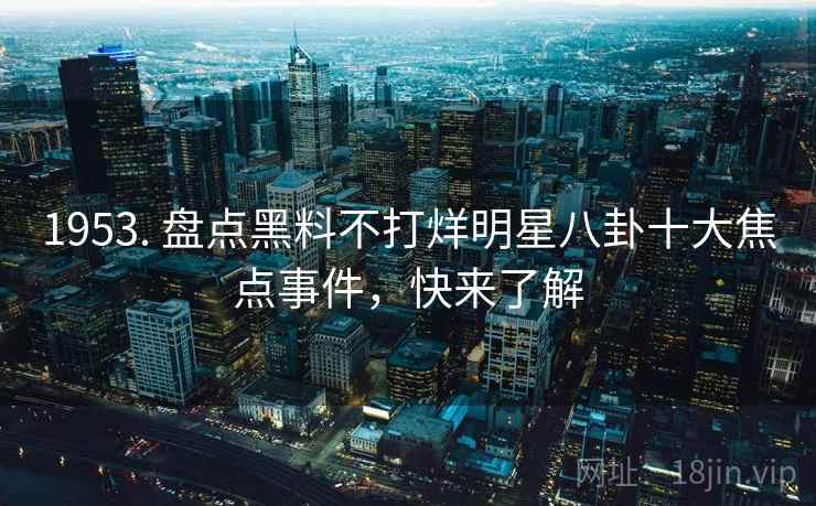 1953. 盘点黑料不打烊明星八卦十大焦点事件，快来了解