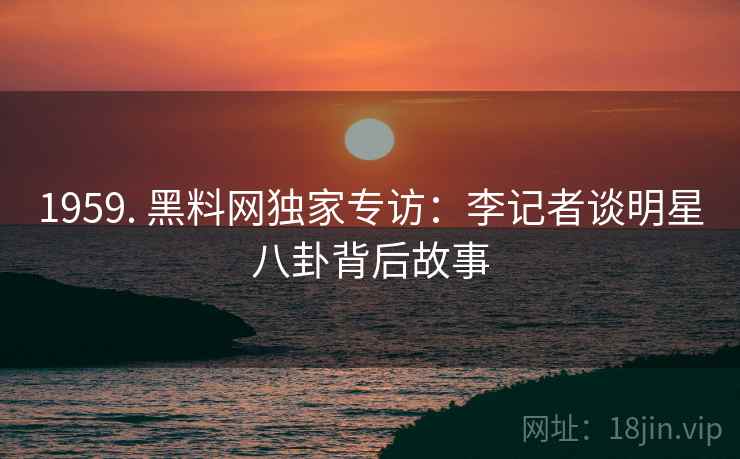 1959. 黑料网独家专访：李记者谈明星八卦背后故事