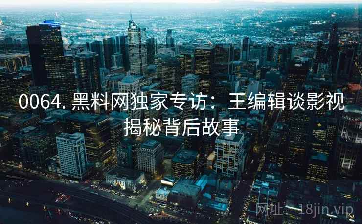 0064. 黑料网独家专访：王编辑谈影视揭秘背后故事