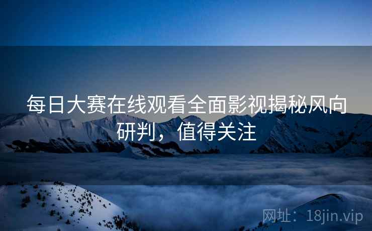每日大赛在线观看全面影视揭秘风向研判，值得关注