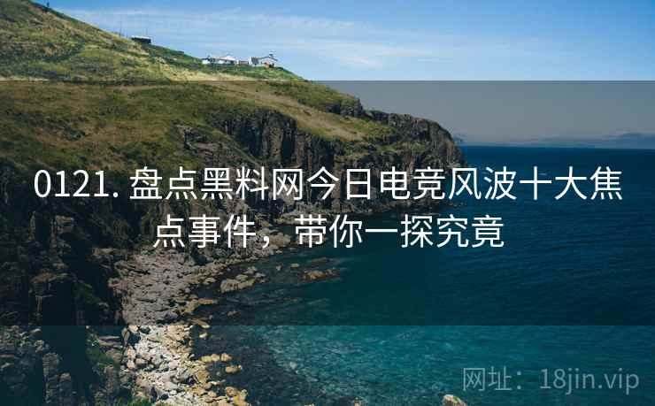 0121. 盘点黑料网今日电竞风波十大焦点事件，带你一探究竟
