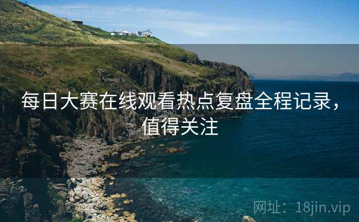 每日大赛在线观看热点复盘全程记录，值得关注