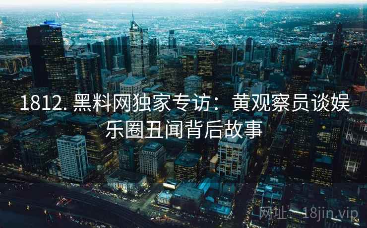 1812. 黑料网独家专访：黄观察员谈娱乐圈丑闻背后故事