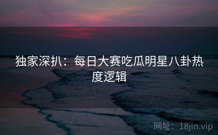 独家深扒：每日大赛吃瓜明星八卦热度逻辑