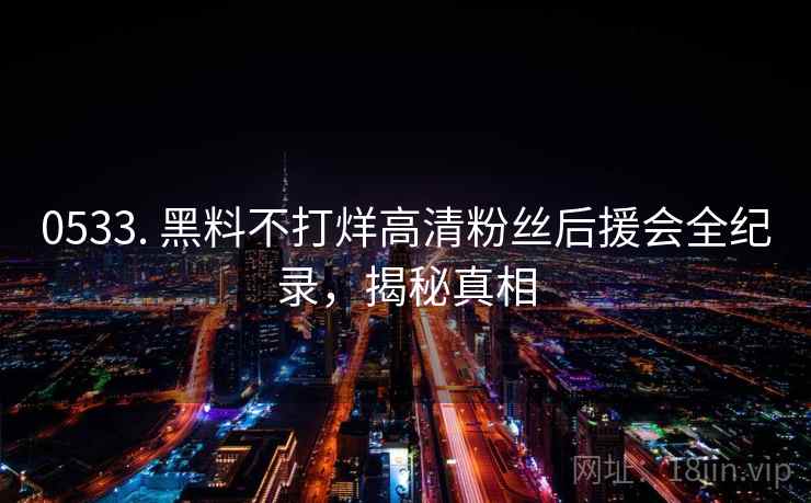 0533. 黑料不打烊高清粉丝后援会全纪录，揭秘真相