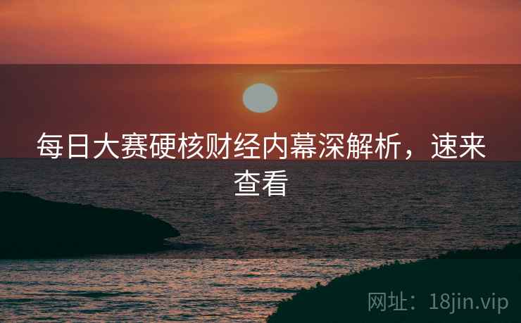 每日大赛硬核财经内幕深解析，速来查看