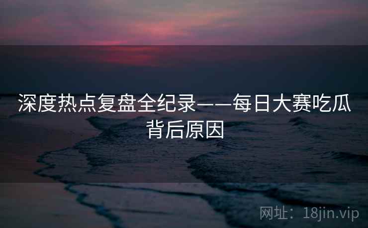 深度热点复盘全纪录——每日大赛吃瓜背后原因