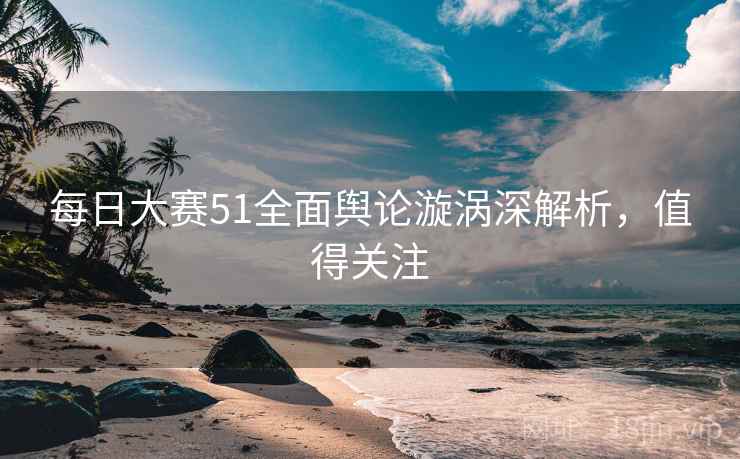 每日大赛51全面舆论漩涡深解析，值得关注
