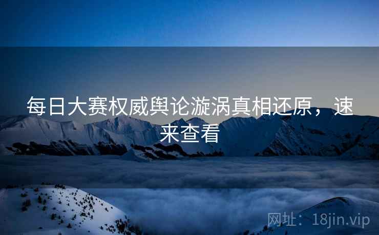 每日大赛权威舆论漩涡真相还原，速来查看